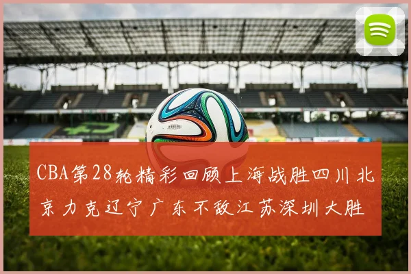 CBA第28轮精彩回顾上海战胜四川北京力克辽宁广东不敌江苏深圳大胜新疆