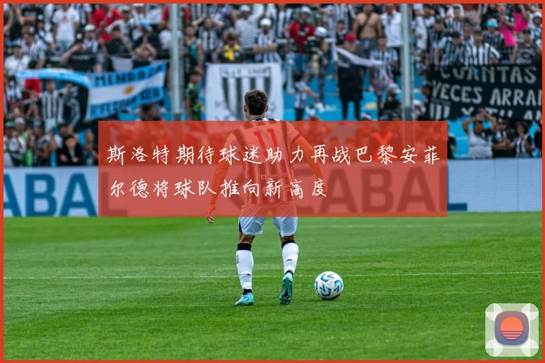 斯洛特期待球迷助力再战巴黎安菲尔德将球队推向新高度