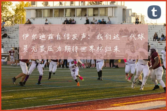 伊尔迪兹自信发声：我们这一代球员无畏压力期待世界杯归来