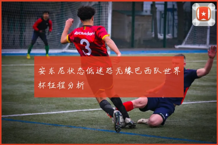 安东尼状态低迷恐无缘巴西队世界杯征程分析