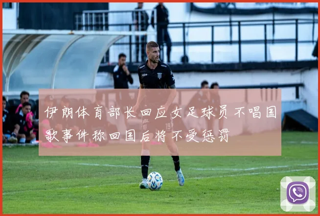 伊朗体育部长回应女足球员不唱国歌事件称回国后将不受惩罚