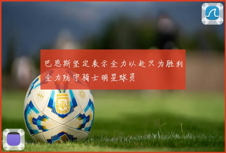 巴恩斯坚定表示全力以赴只为胜利全力防守骑士明星球员