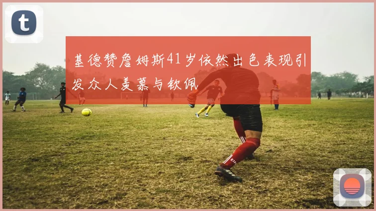 基德赞詹姆斯41岁依然出色表现引发众人羡慕与钦佩
