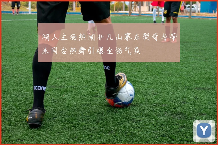 湖人主场热闹非凡山寨东契奇与蒂米同台热舞引爆全场气氛