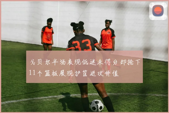 戈贝尔半场表现低迷未得分却抢下11个篮板展现护筐进攻价值