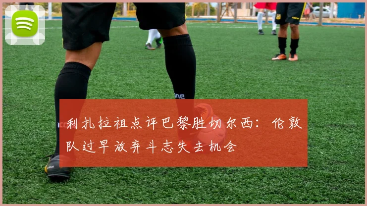 利扎拉祖点评巴黎胜切尔西：伦敦队过早放弃斗志失去机会