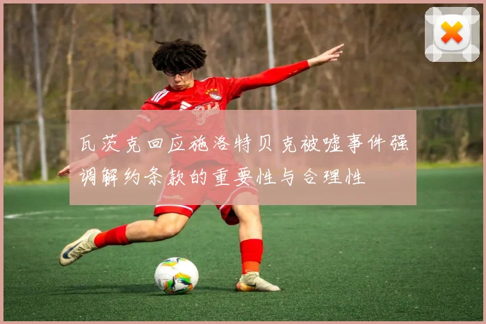 瓦茨克回应施洛特贝克被嘘事件强调解约条款的重要性与合理性